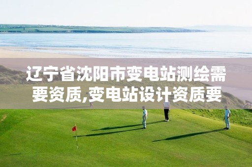 辽宁省沈阳市变电站测绘需要资质,变电站设计资质要求