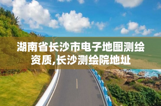 湖南省长沙市电子地图测绘资质,长沙测绘院地址