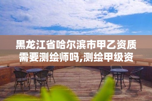 黑龙江省哈尔滨市甲乙资质需要测绘师吗,测绘甲级资质和乙级资质的区别