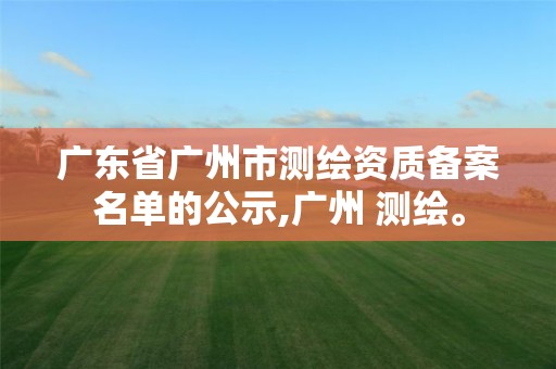 广东省广州市测绘资质备案名单的公示,广州 测绘。