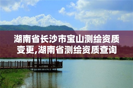 湖南省长沙市宝山测绘资质变更,湖南省测绘资质查询
