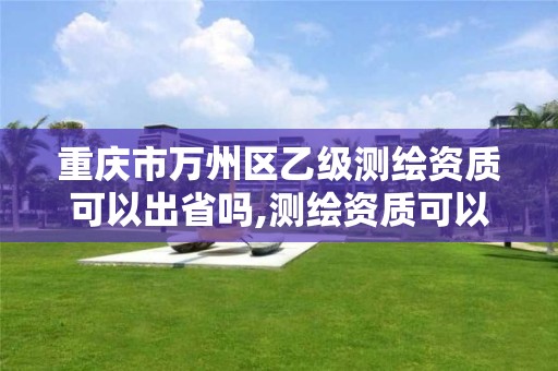 重庆市万州区乙级测绘资质可以出省吗,测绘资质可以直接办理乙级