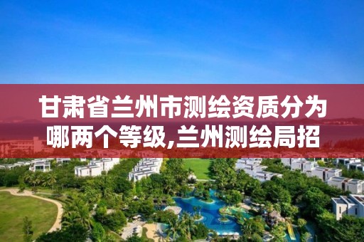 甘肃省兰州市测绘资质分为哪两个等级,兰州测绘局招聘。