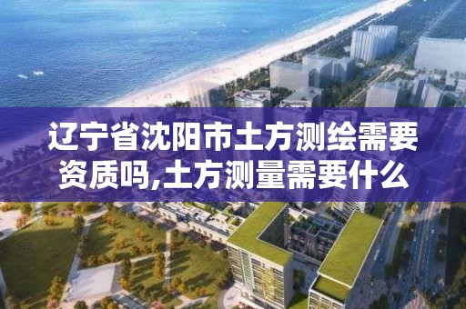 辽宁省沈阳市土方测绘需要资质吗,土方测量需要什么测绘资质