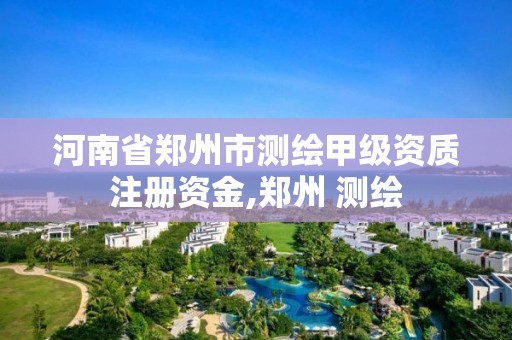 河南省郑州市测绘甲级资质注册资金,郑州 测绘