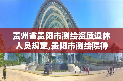 贵州省贵阳市测绘资质退休人员规定,贵阳市测绘院待遇 贵州省贵阳市测绘资质退休人员规定,贵阳市测绘院待遇