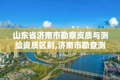 山东省济南市勘察资质与测绘资质区别,济南市勘查测绘
