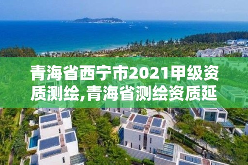 青海省西宁市2021甲级资质测绘,青海省测绘资质延期公告