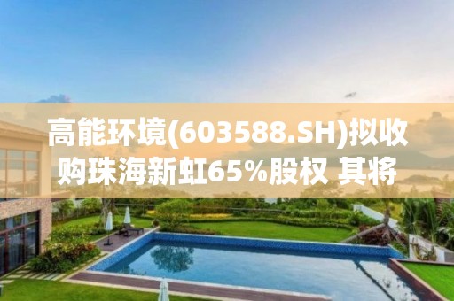 高能环境(603588.SH)拟收购珠海新虹65%股权 其将新建19.8万吨危险废物回收产线