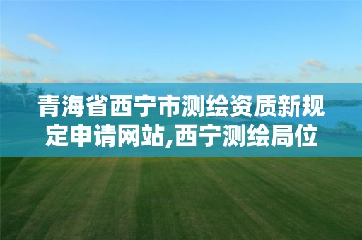 青海省西宁市测绘资质新规定申请网站,西宁测绘局位置