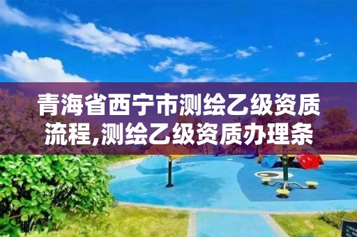 青海省西宁市测绘乙级资质流程,测绘乙级资质办理条件