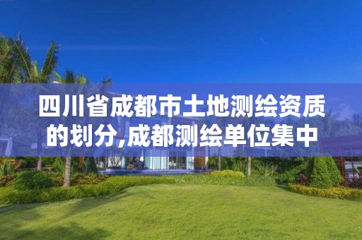 四川省成都市土地测绘资质的划分,成都测绘单位集中在哪些地方