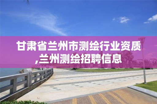 甘肃省兰州市测绘行业资质,兰州测绘招聘信息 甘肃省兰州市测绘行业资质,兰州测绘招聘信息