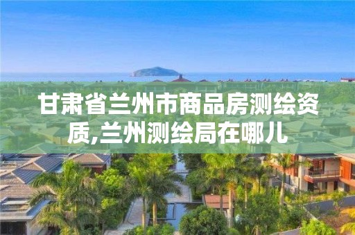 甘肃省兰州市商品房测绘资质,兰州测绘局在哪儿
