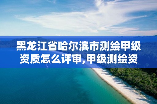 黑龙江省哈尔滨市测绘甲级资质怎么评审,甲级测绘资质人员条件