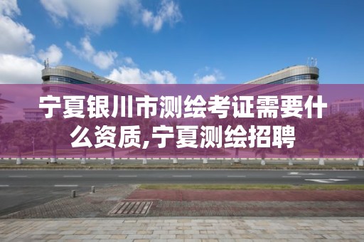 宁夏银川市测绘考证需要什么资质,宁夏测绘招聘