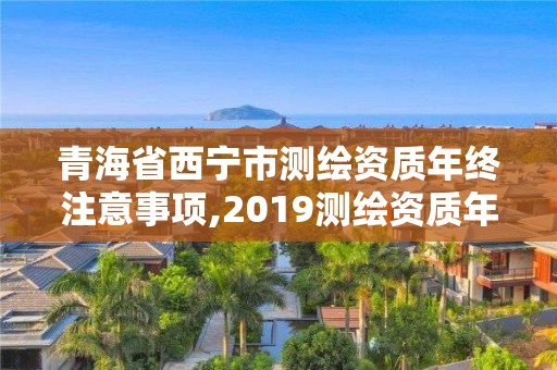 青海省西宁市测绘资质年终注意事项,2019测绘资质年审政策。