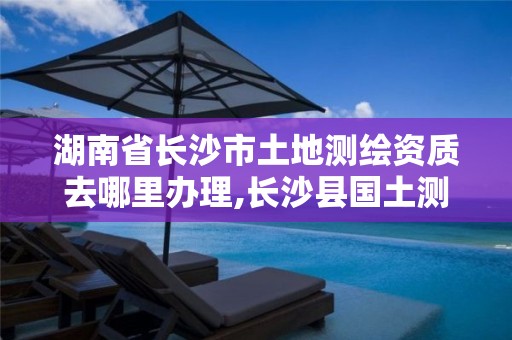 湖南省长沙市土地测绘资质去哪里办理,长沙县国土测绘队