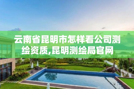 云南省昆明市怎样看公司测绘资质,昆明测绘局官网