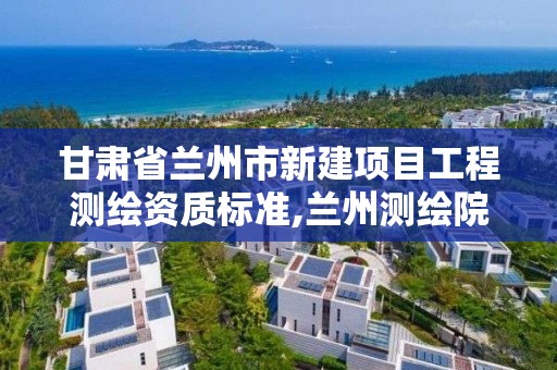 甘肃省兰州市新建项目工程测绘资质标准,兰州测绘院全称