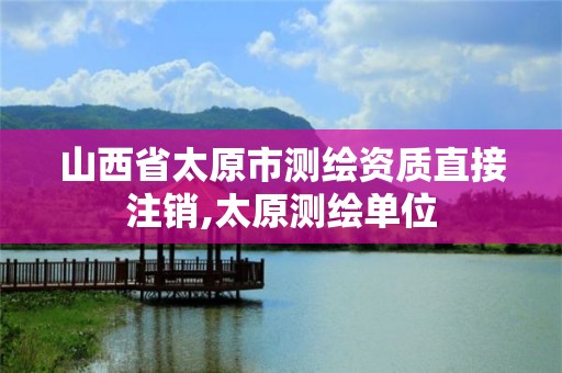 山西省太原市测绘资质直接注销,太原测绘单位