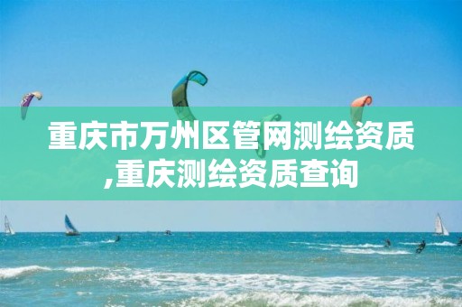 重庆市万州区管网测绘资质,重庆测绘资质查询