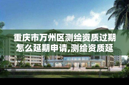 重庆市万州区测绘资质过期怎么延期申请,测绘资质延续通知