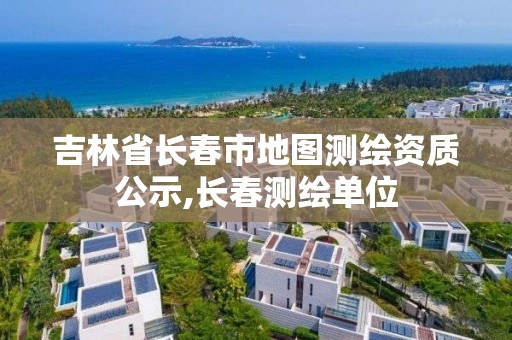 吉林省长春市地图测绘资质公示,长春测绘单位