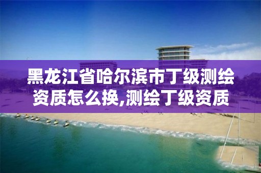 黑龙江省哈尔滨市丁级测绘资质怎么换,测绘丁级资质申报条件 黑龙江省哈尔滨市丁级测绘资质怎么换,测绘丁级资质申报条件