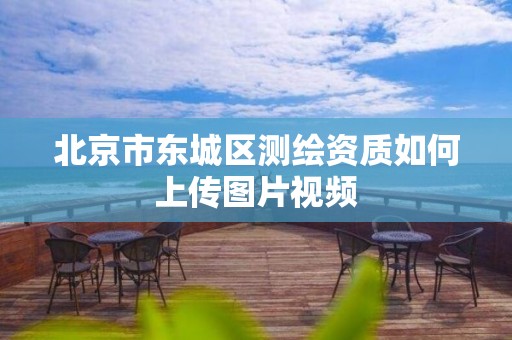 北京市东城区测绘资质如何上传图片视频