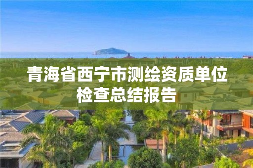 青海省西宁市测绘资质单位检查总结报告 青海省西宁市测绘资质单位检查总结报告