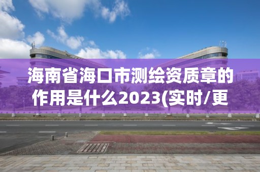 海南省海口市测绘资质章的作用是什么2023(实时/更新中)