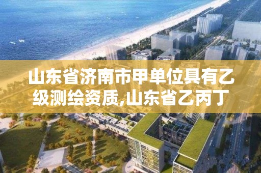 山东省济南市甲单位具有乙级测绘资质,山东省乙丙丁级测绘资质专业标准