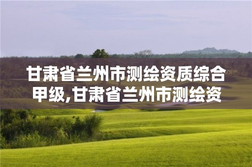 甘肃省兰州市测绘资质综合甲级,甘肃省兰州市测绘资质综合甲级公司名单 甘肃省兰州市测绘资质综合甲级,甘肃省兰州市测绘资质综合甲级公司名单