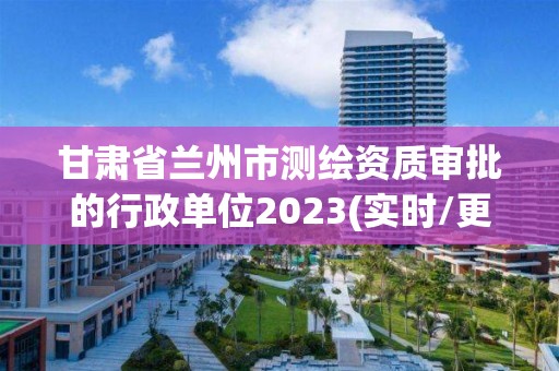 甘肃省兰州市测绘资质审批的行政单位2023(实时/更新中)