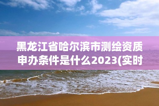 黑龙江省哈尔滨市测绘资质申办条件是什么2023(实时/更新中)