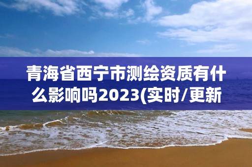 青海省西宁市测绘资质有什么影响吗2023(实时/更新中)