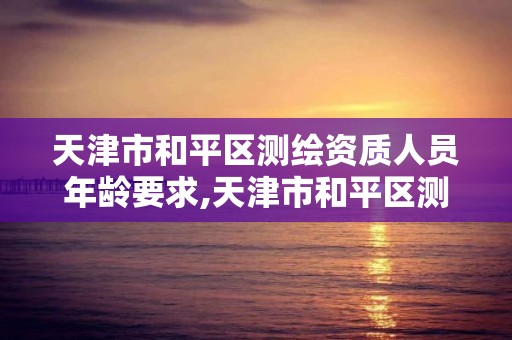 天津市和平区测绘资质人员年龄要求,天津市和平区测绘资质人员年龄要求是多少