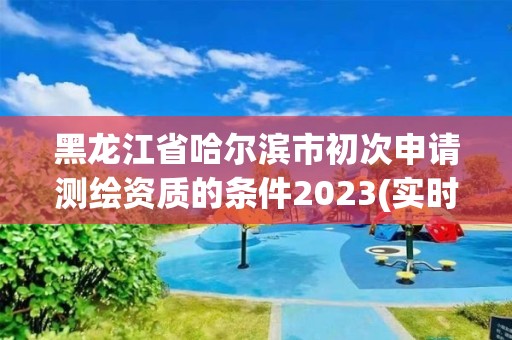 黑龙江省哈尔滨市初次申请测绘资质的条件2023(实时/更新中)
