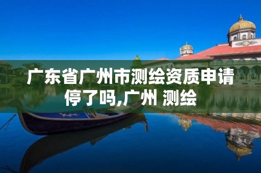广东省广州市测绘资质申请停了吗,广州 测绘