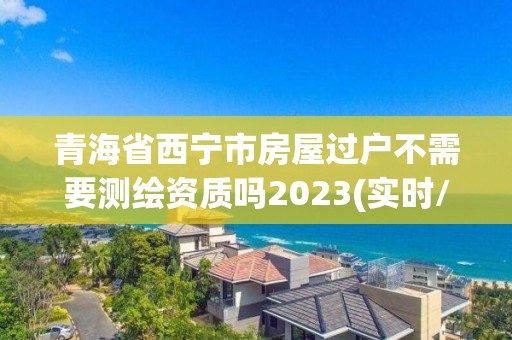青海省西宁市房屋过户不需要测绘资质吗2023(实时/更新中)