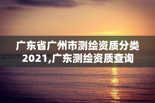 广东省广州市测绘资质分类2021,广东测绘资质查询