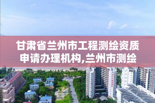 甘肃省兰州市工程测绘资质申请办理机构,兰州市测绘研究院改企了吗。