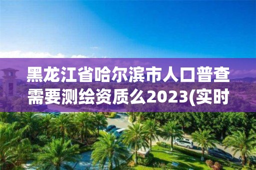 黑龙江省哈尔滨市人口普查需要测绘资质么2023(实时/更新中) 黑龙江省哈尔滨市人口普查需要测绘资质么2023(实时/更新中)