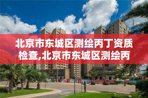 北京市东城区测绘丙丁资质检查,北京市东城区测绘丙丁资质检查公司 北京市东城区测绘丙丁资质检查,北京市东城区测绘丙丁资质检查公司