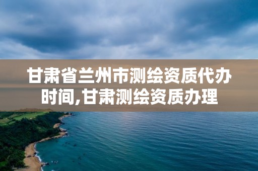 甘肃省兰州市测绘资质代办时间,甘肃测绘资质办理
