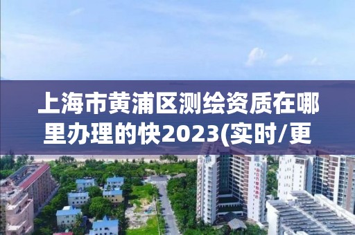 上海市黄浦区测绘资质在哪里办理的快2023(实时/更新中)
