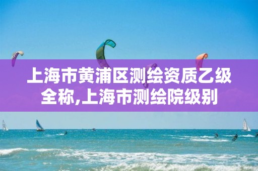 上海市黄浦区测绘资质乙级全称,上海市测绘院级别