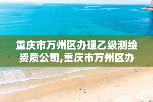 重庆市万州区办理乙级测绘资质公司,重庆市万州区办理乙级测绘资质公司有哪些