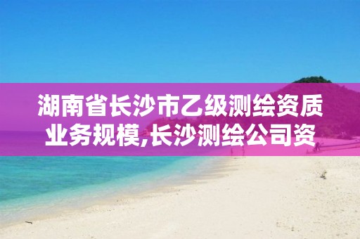 湖南省长沙市乙级测绘资质业务规模,长沙测绘公司资质有哪家